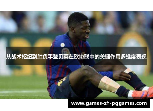 从战术枢纽到胜负手登贝莱在欧协联中的关键作用多维度表现