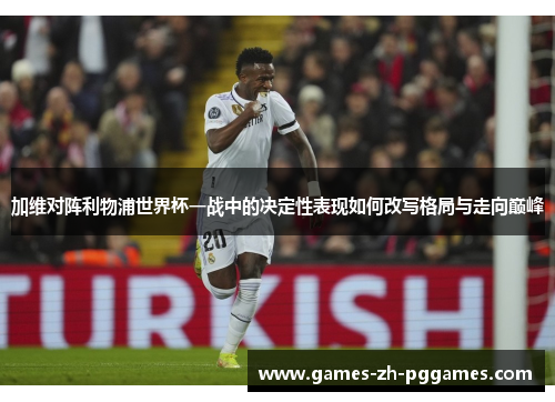 加维对阵利物浦世界杯一战中的决定性表现如何改写格局与走向巅峰