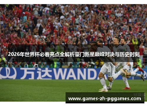 2026年世界杯必看亮点全解析豪门新星巅峰对决与历史时刻