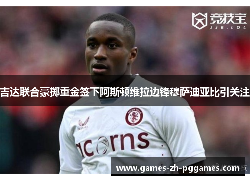 吉达联合豪掷重金签下阿斯顿维拉边锋穆萨迪亚比引关注 吉达联合豪掷重金签下阿斯顿维拉边锋穆萨迪亚比引关注