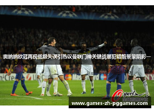 奥纳纳欧冠再现低级失误引热议曼联门神关键战屡犯错前景蒙阴影一