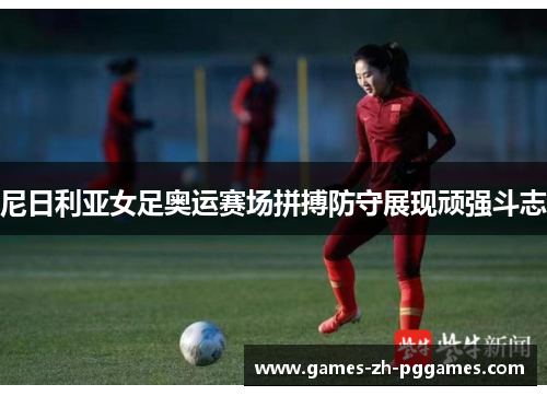 尼日利亚女足奥运赛场拼搏防守展现顽强斗志