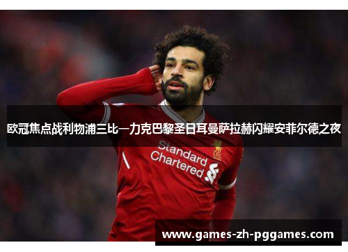 欧冠焦点战利物浦三比一力克巴黎圣日耳曼萨拉赫闪耀安菲尔德之夜