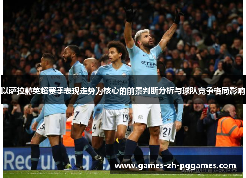 以萨拉赫英超赛季表现走势为核心的前景判断分析与球队竞争格局影响