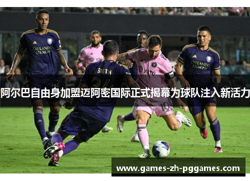 阿尔巴自由身加盟迈阿密国际正式揭幕为球队注入新活力