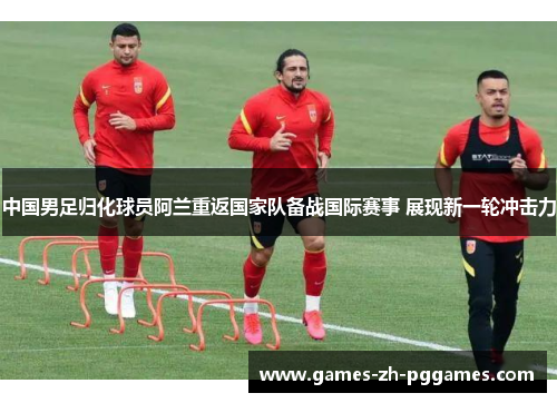 中国男足归化球员阿兰重返国家队备战国际赛事 展现新一轮冲击力